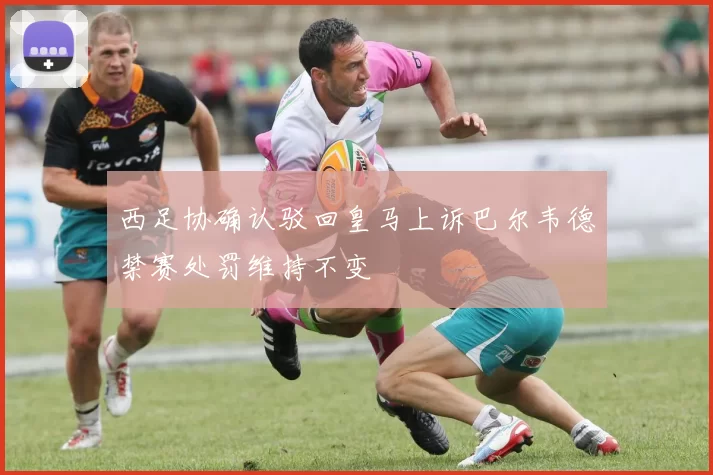 西足协确认驳回皇马上诉巴尔韦德禁赛处罚维持不变
