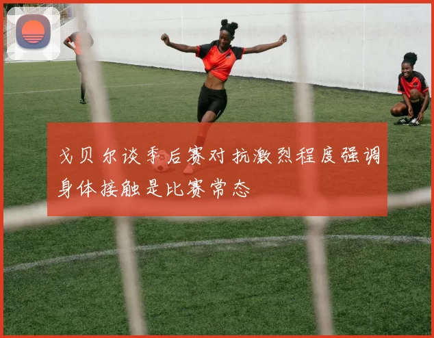 戈贝尔谈季后赛对抗激烈程度强调身体接触是比赛常态