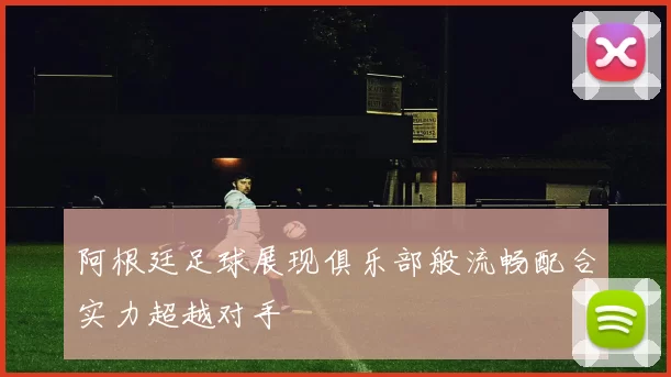 阿根廷足球展现俱乐部般流畅配合实力超越对手