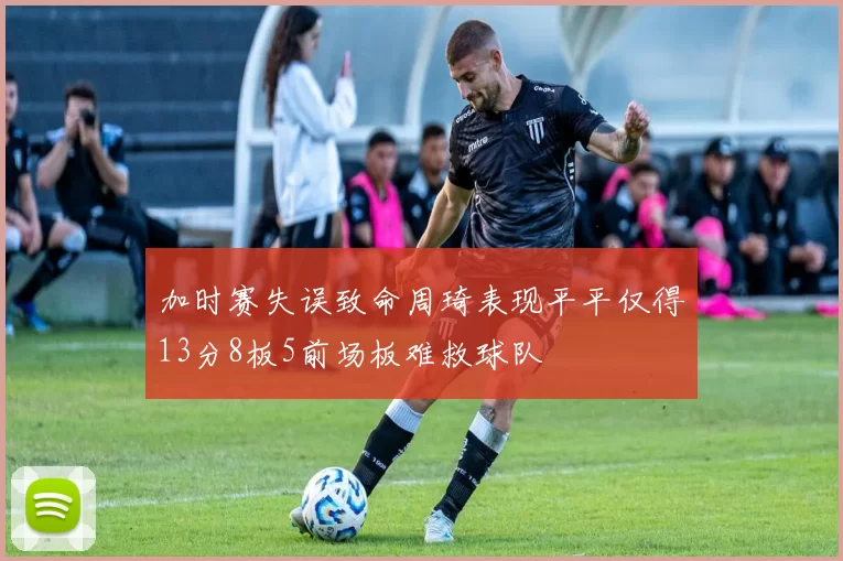 加时赛失误致命周琦表现平平仅得13分8板5前场板难救球队