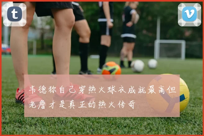 韦德称自己穿热火球衣成就最高但老詹才是真正的热火传奇