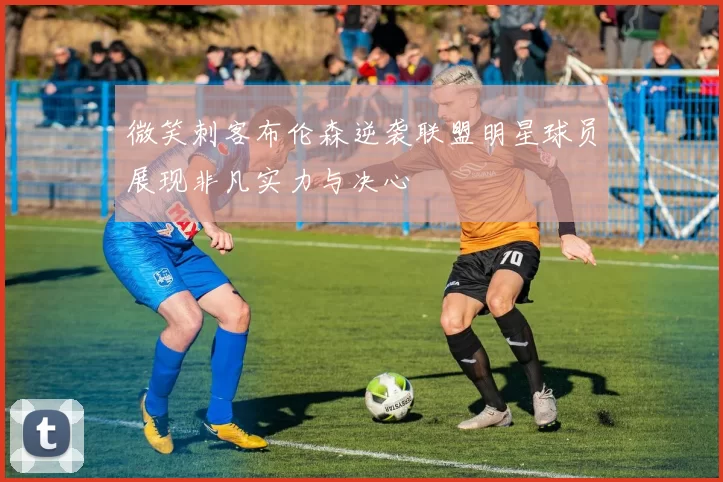微笑刺客布伦森逆袭联盟明星球员展现非凡实力与决心