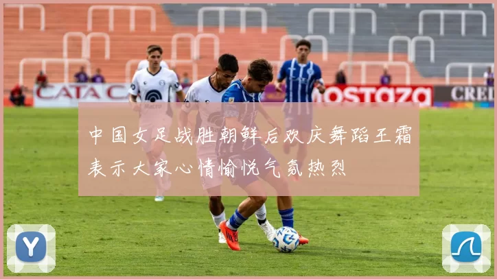 中国女足战胜朝鲜后欢庆舞蹈王霜表示大家心情愉悦气氛热烈