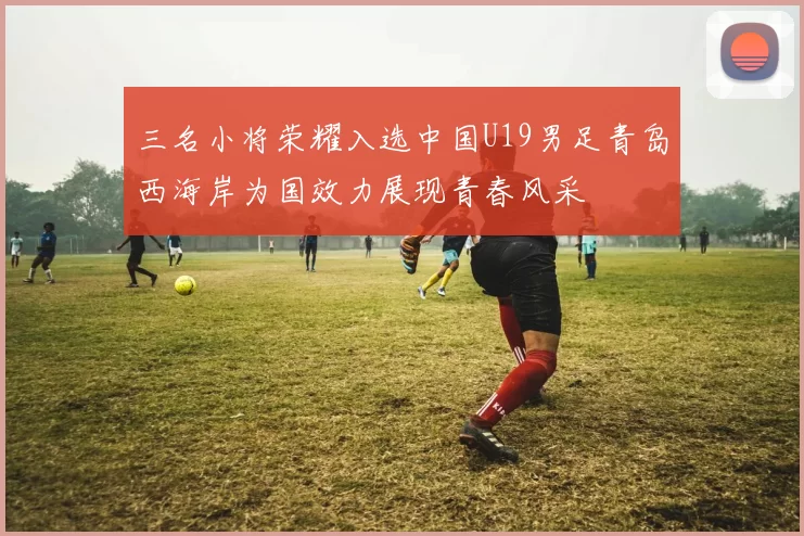 三名小将荣耀入选中国U19男足青岛西海岸为国效力展现青春风采