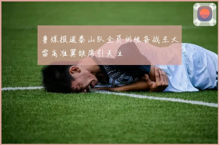 鲁媒报道泰山队全员训练备战王大雷高准翼缺席引关注