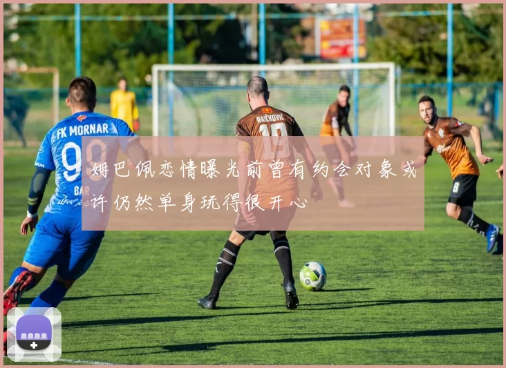 姆巴佩恋情曝光前曾有约会对象或许仍然单身玩得很开心