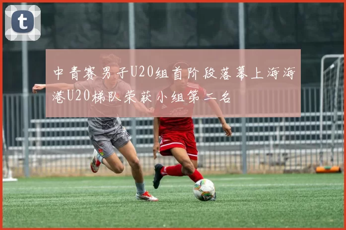 中青赛男子U20组首阶段落幕上海海港U20梯队荣获小组第二名