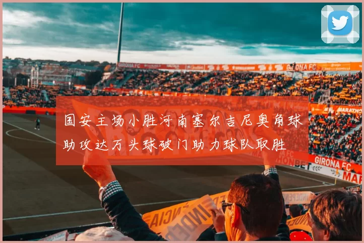 国安主场小胜河南塞尔吉尼奥角球助攻达万头球破门助力球队取胜