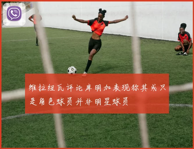 维拉纽瓦评论库明加表现称其或只是角色球员并非明星球员