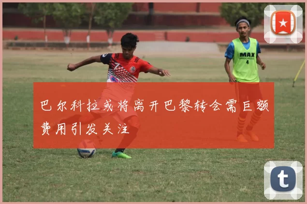 巴尔科拉或将离开巴黎转会需巨额费用引发关注
