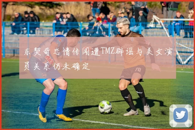 东契奇恋情传闻遭TMZ辟谣与美女演员关系仍未确定