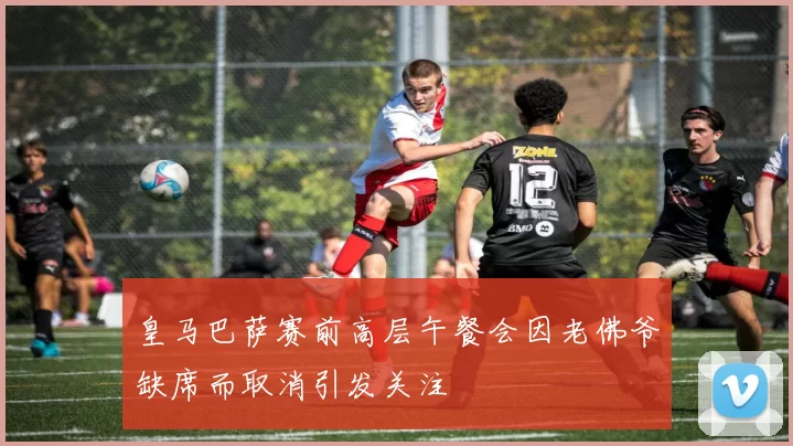 皇马巴萨赛前高层午餐会因老佛爷缺席而取消引发关注