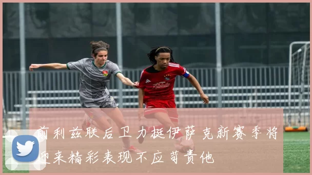 前利兹联后卫力挺伊萨克新赛季将迎来精彩表现不应苛责他