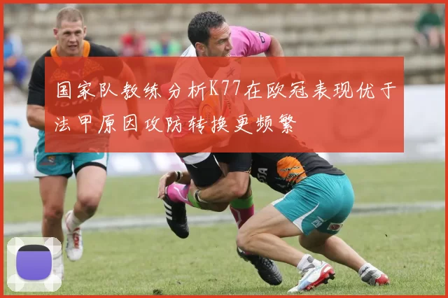 国家队教练分析K77在欧冠表现优于法甲原因攻防转换更频繁