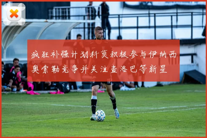 疯狂补强计划科莫积极参与伊纳西奥索勒竞争并关注查洛巴等新星
