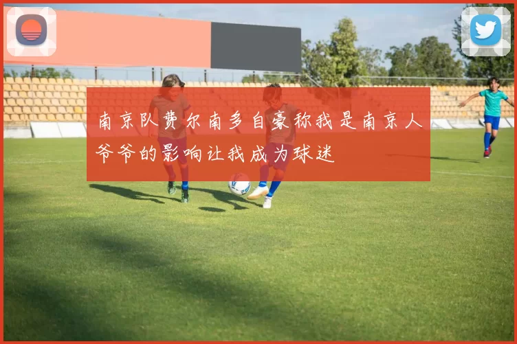 南京队费尔南多自豪称我是南京人爷爷的影响让我成为球迷