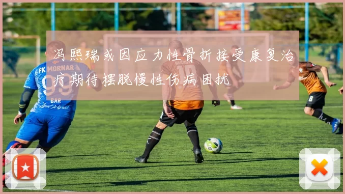 冯熙瑞或因应力性骨折接受康复治疗期待摆脱慢性伤病困扰